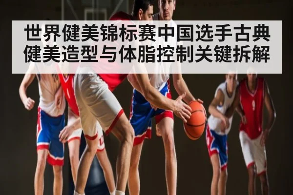 世界健美锦标赛中国选手古典健美造型与体脂控制关键拆解（yabo）