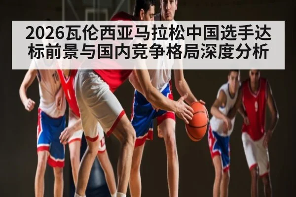 2026瓦伦西亚马拉松中国选手达标前景与国内竞争格局深度分析（yabo）